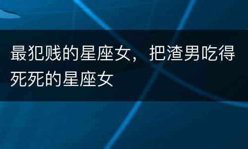 最犯贱的星座女，把渣男吃得死死的星座女