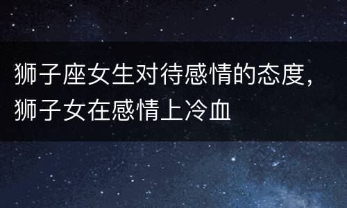 狮子座女生对待感情的态度，狮子女在感情上冷血