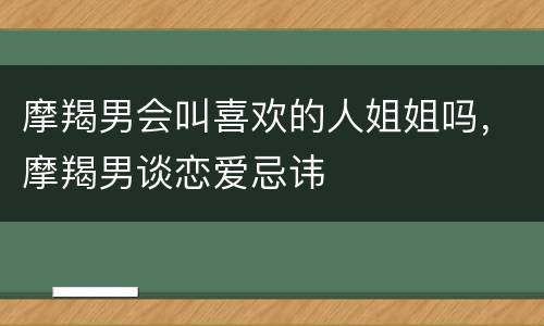 摩羯男会叫喜欢的人姐姐吗，摩羯男谈恋爱忌讳