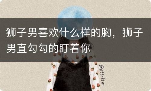 狮子男喜欢什么样的胸，狮子男直勾勾的盯着你