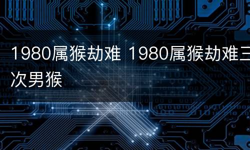 1980属猴劫难 1980属猴劫难三次男猴