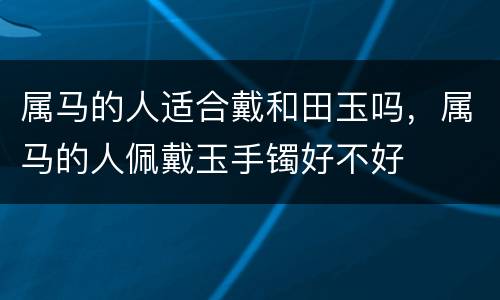 属马的人适合戴和田玉吗，属马的人佩戴玉手镯好不好