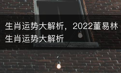 生肖运势大解析，2022董易林生肖运势大解析