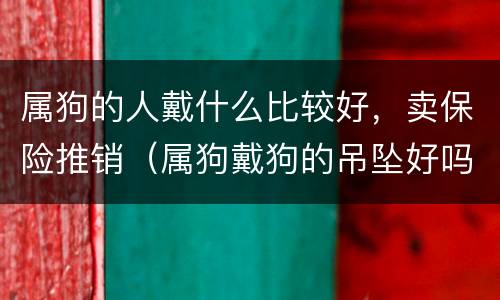 属狗的人戴什么比较好，卖保险推销（属狗戴狗的吊坠好吗）