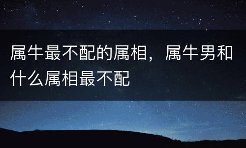 属牛最不配的属相，属牛男和什么属相最不配