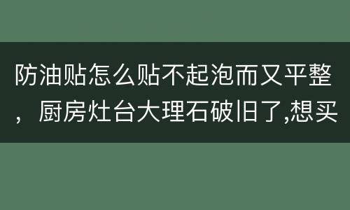 防油贴怎么贴不起泡而又平整，厨房灶台大理石破旧了,想买防高温和水的纸帖