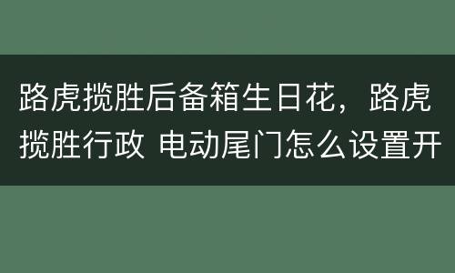 路虎揽胜后备箱生日花，路虎揽胜行政 电动尾门怎么设置开启的高低度