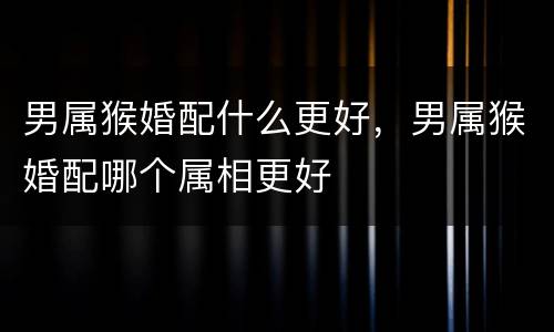 男属猴婚配什么更好，男属猴婚配哪个属相更好