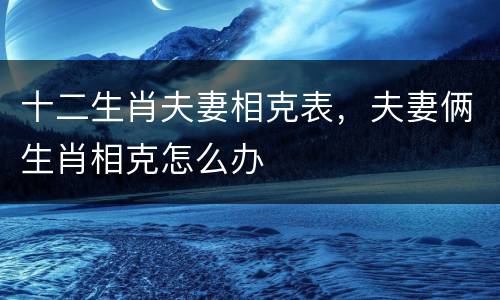 十二生肖夫妻相克表，夫妻俩生肖相克怎么办