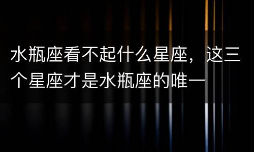 水瓶座看不起什么星座，这三个星座才是水瓶座的唯一