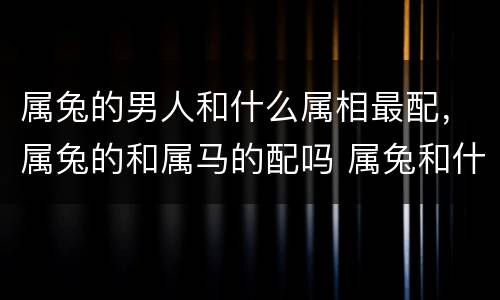 属兔的男人和什么属相最配，属兔的和属马的配吗 属兔和什么属相