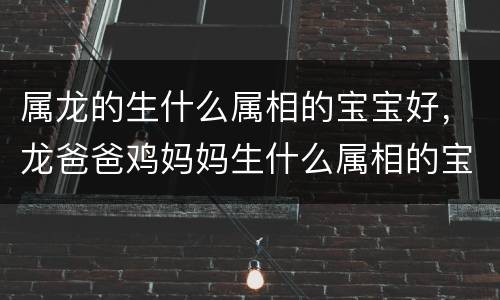 属龙的生什么属相的宝宝好，龙爸爸鸡妈妈生什么属相的宝宝好，属