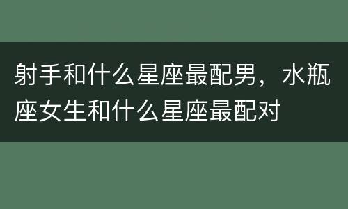 射手和什么星座最配男，水瓶座女生和什么星座最配对