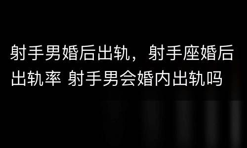 射手男婚后出轨，射手座婚后出轨率 射手男会婚内出轨吗