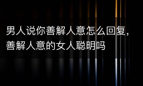 男人说你善解人意怎么回复，善解人意的女人聪明吗