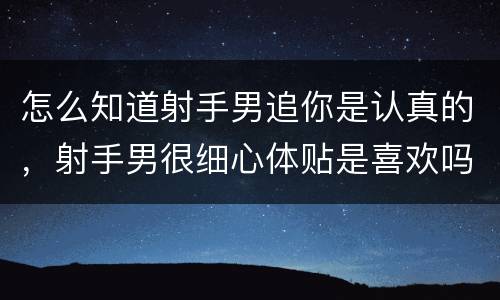 怎么知道射手男追你是认真的，射手男很细心体贴是喜欢吗