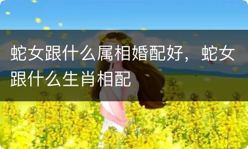 蛇女跟什么属相婚配好，蛇女跟什么生肖相配