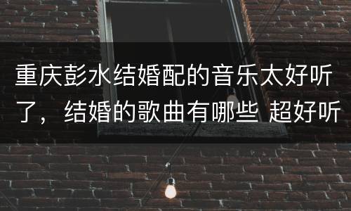 重庆彭水结婚配的音乐太好听了，结婚的歌曲有哪些 超好听的婚礼歌曲快来听