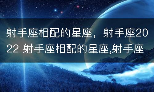 射手座相配的星座，射手座2022 射手座相配的星座,射手座2022年的运势