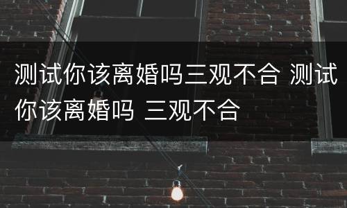 测试你该离婚吗三观不合 测试你该离婚吗 三观不合
