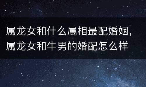 属龙女和什么属相最配婚姻，属龙女和牛男的婚配怎么样