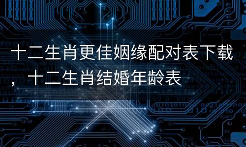 十二生肖更佳姻缘配对表下载，十二生肖结婚年龄表