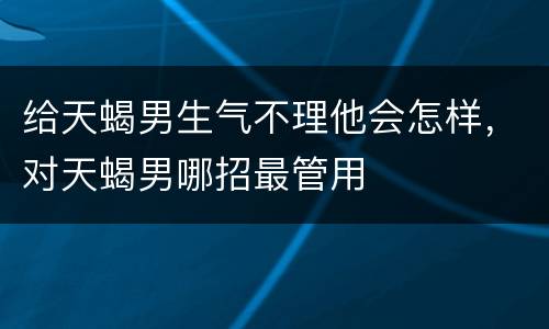 给天蝎男生气不理他会怎样，对天蝎男哪招最管用