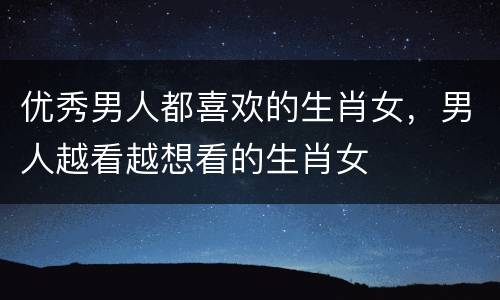优秀男人都喜欢的生肖女，男人越看越想看的生肖女