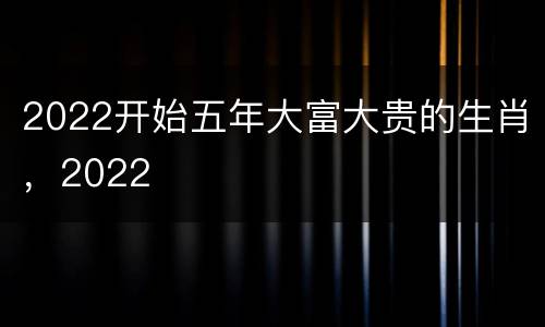 2022开始五年大富大贵的生肖，2022