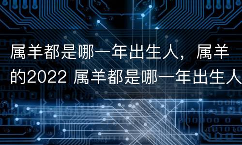属羊都是哪一年出生人，属羊的2022 属羊都是哪一年出生人,属羊的2022年多大了