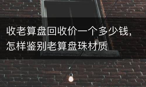 收老算盘回收价一个多少钱，怎样鉴别老算盘珠材质
