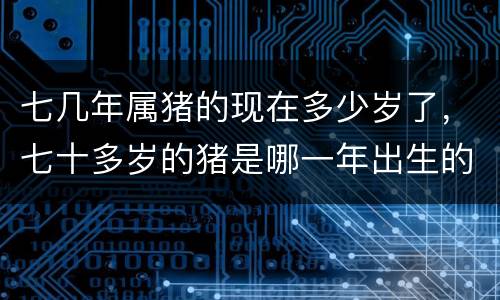 七几年属猪的现在多少岁了，七十多岁的猪是哪一年出生的