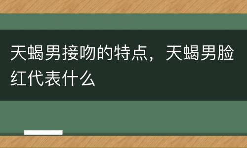天蝎男接吻的特点，天蝎男脸红代表什么