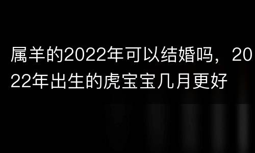 属羊的2022年可以结婚吗，2022年出生的虎宝宝几月更好