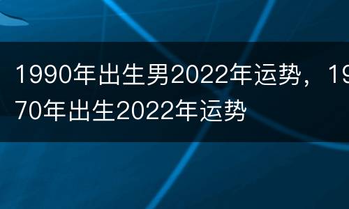1990年出生男2022年运势，1970年出生2022年运势