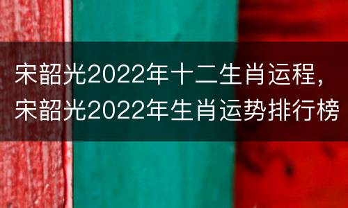 宋韶光2022年十二生肖运程，宋韶光2022年生肖运势排行榜