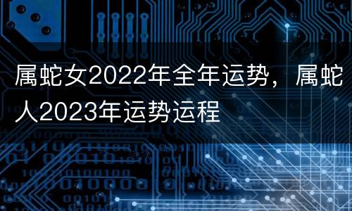 属蛇女2022年全年运势，属蛇人2023年运势运程