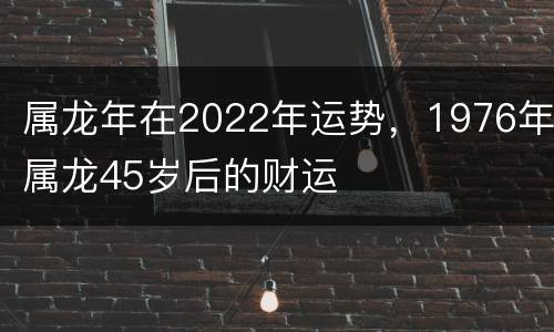 属龙年在2022年运势，1976年属龙45岁后的财运