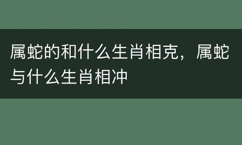 属蛇的和什么生肖相克，属蛇与什么生肖相冲
