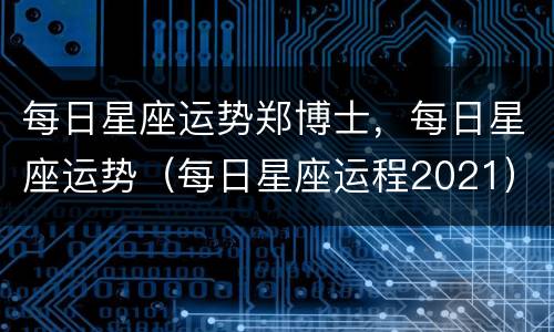 每日星座运势郑博士，每日星座运势（每日星座运程2021）