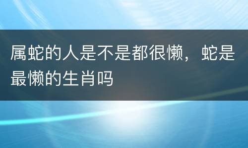 属蛇的人是不是都很懒，蛇是最懒的生肖吗