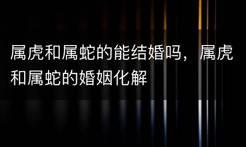 属虎和属蛇的能结婚吗，属虎和属蛇的婚姻化解