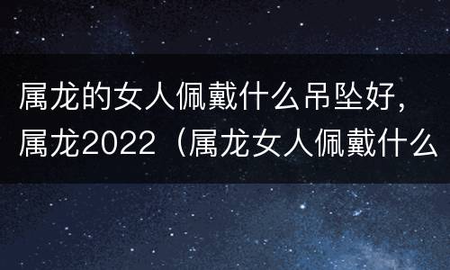 属龙的女人佩戴什么吊坠好，属龙2022（属龙女人佩戴什么可以旺事业）