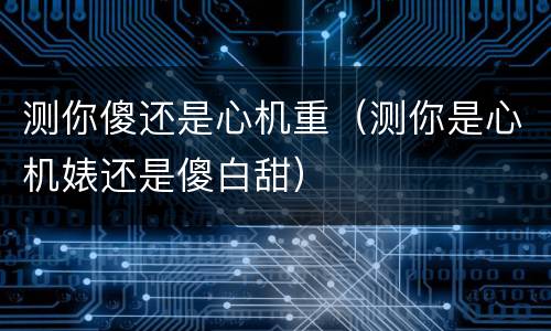 测你傻还是心机重（测你是心机婊还是傻白甜）