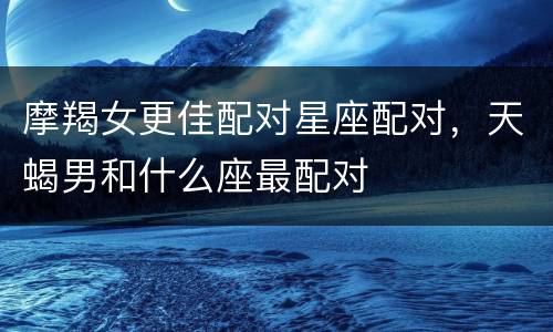 摩羯女更佳配对星座配对，天蝎男和什么座最配对