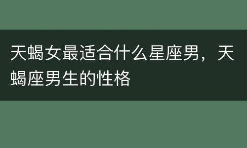 天蝎女最适合什么星座男，天蝎座男生的性格
