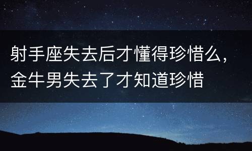 射手座失去后才懂得珍惜么，金牛男失去了才知道珍惜