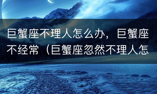 巨蟹座不理人怎么办，巨蟹座不经常（巨蟹座忽然不理人怎么办）