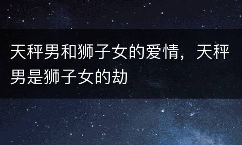 天秤男和狮子女的爱情，天秤男是狮子女的劫