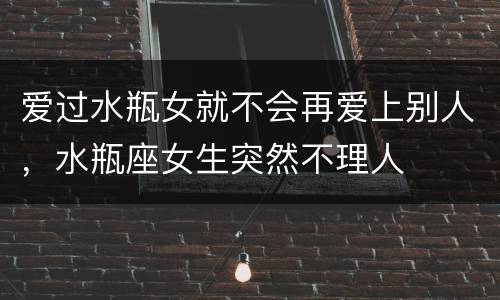 爱过水瓶女就不会再爱上别人，水瓶座女生突然不理人